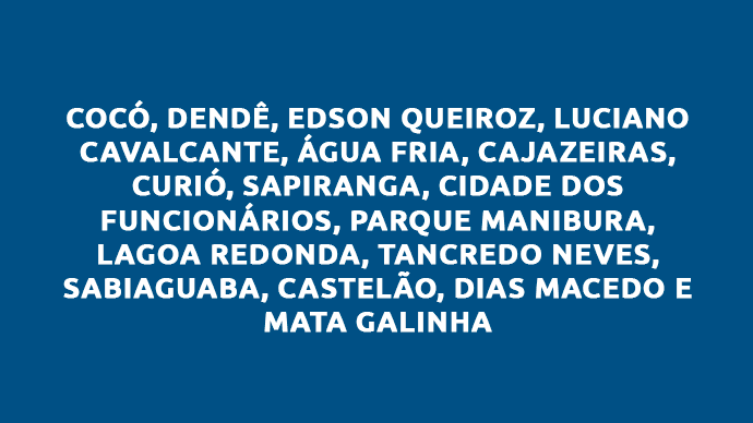 Cocó, Dendê, Edson Queiroz, Luciano Cavalcante, Água Fria, Cajazeiras, Curió, Sapiranga, Cidade dos Funcionários, Parque Manibura, Lagoa Redonda, Tancredo Neves, Sabiaguaba, Castelão, Dias Macedo e Mata Galinha